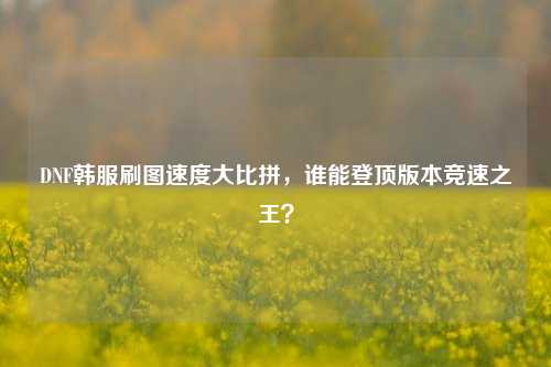 DNF韩服刷图速度大比拼,谁能登顶版本竞速之王?