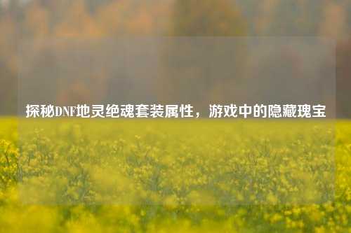 探秘DNF地灵绝魂套装属性,游戏中的隐藏瑰宝