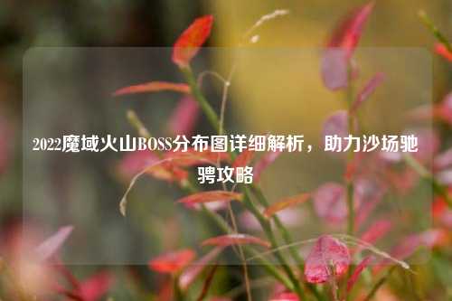 2022魔域火山BOSS分布图详细解析,助力沙场驰骋攻略