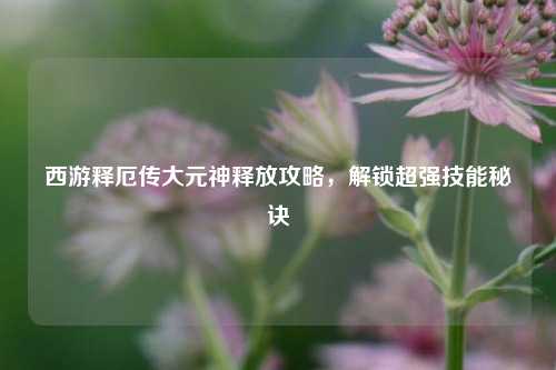 西游释厄传大元神释放攻略,解锁超强技能秘诀