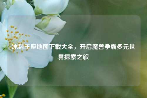 冰封王座地图下载大全,开启魔兽争霸多元世界探索之旅