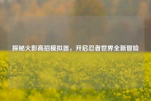 探秘火影高招模拟器，开启忍者世界全新冒险