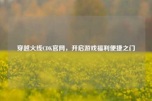 穿越火线CDK官网，开启游戏福利便捷之门