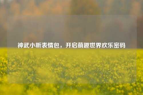 神武小昕表情包，开启萌趣世界欢乐密码