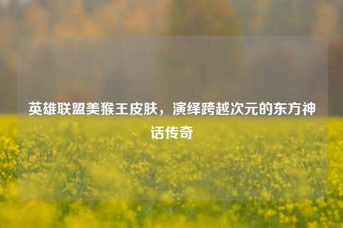 英雄联盟美猴王皮肤,演绎跨越次元的东方神话传奇
